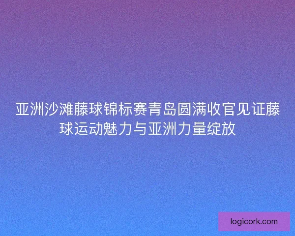 亚洲沙滩藤球锦标赛青岛圆满收官见证藤球运动魅力与亚洲力量绽放