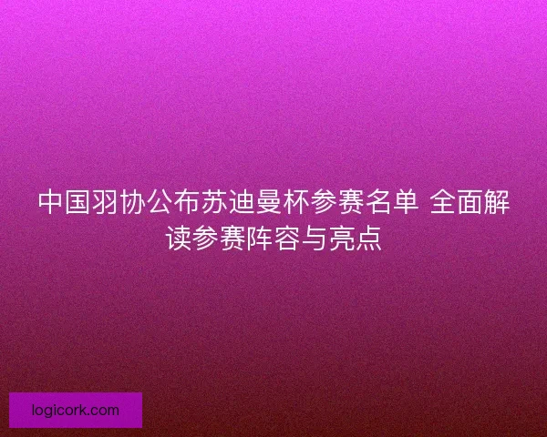 中国羽协公布苏迪曼杯参赛名单 全面解读参赛阵容与亮点