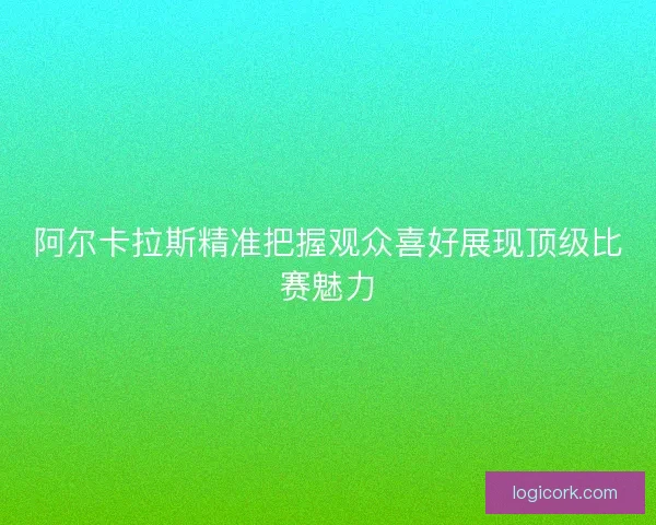 阿尔卡拉斯精准把握观众喜好展现顶级比赛魅力
