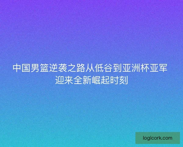 中国男篮逆袭之路从低谷到亚洲杯亚军 迎来全新崛起时刻