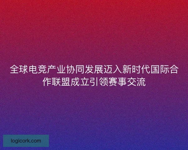 全球电竞产业协同发展迈入新时代国际合作联盟成立引领赛事交流
