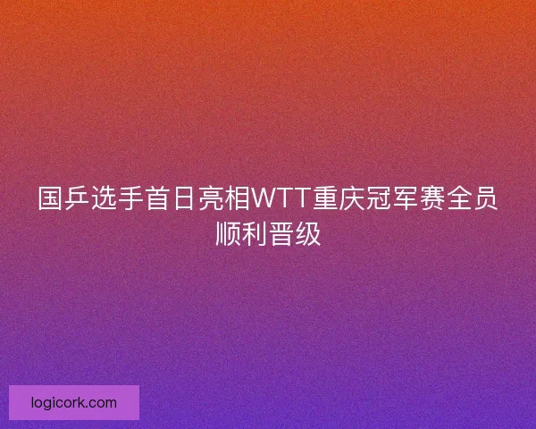国乒选手首日亮相WTT重庆冠军赛全员顺利晋级