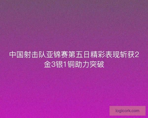 中国射击队亚锦赛第五日精彩表现斩获2金3银1铜助力突破