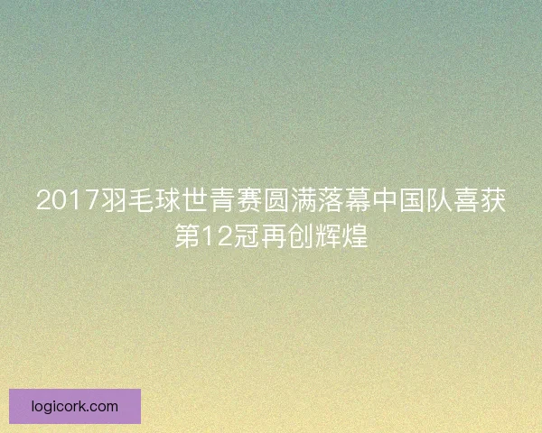 2017羽毛球世青赛圆满落幕中国队喜获第12冠再创辉煌