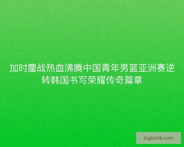加时鏖战热血沸腾中国青年男篮亚洲赛逆转韩国书写荣耀传奇篇章