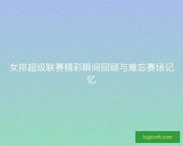 女排超级联赛精彩瞬间回顾与难忘赛场记忆