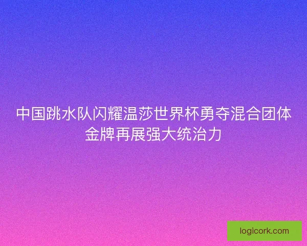 中国跳水队闪耀温莎世界杯勇夺混合团体金牌再展强大统治力