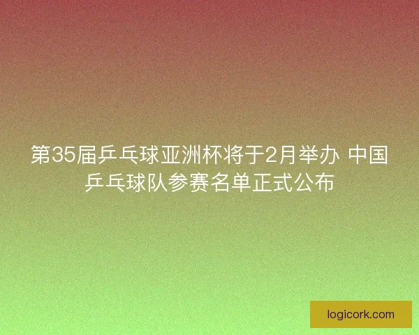 第35届乒乓球亚洲杯将于2月举办 中国乒乓球队参赛名单正式公布